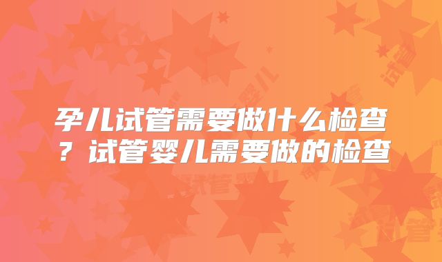 孕儿试管需要做什么检查？试管婴儿需要做的检查
