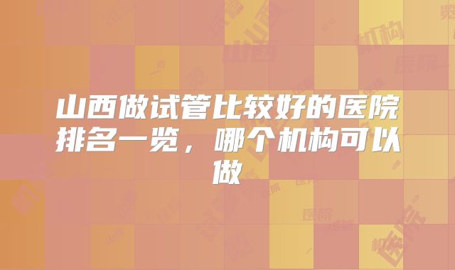 山西做试管比较好的医院排名一览，哪个机构可以做