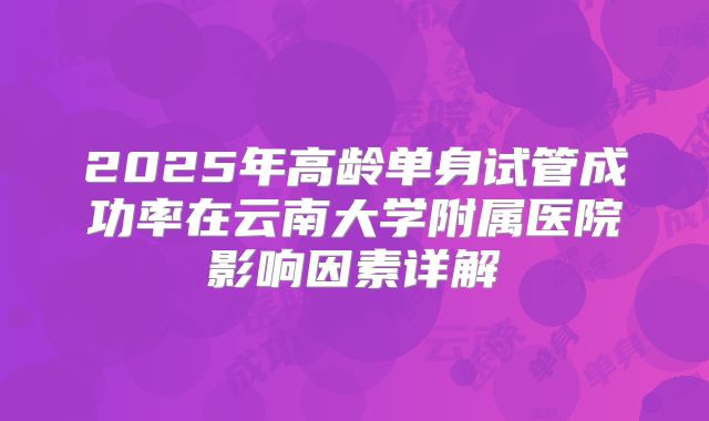 2025年高龄单身试管成功率在云南大学附属医院影响因素详解