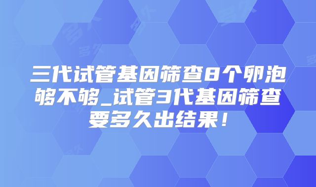 三代试管基因筛查8个卵泡够不够_试管3代基因筛查要多久出结果！