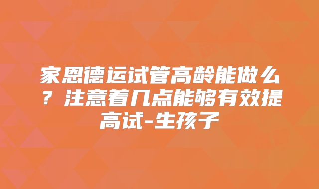 家恩德运试管高龄能做么？注意着几点能够有效提高试-生孩子