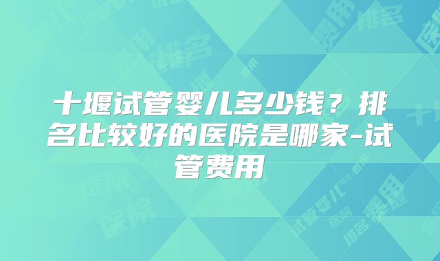 十堰试管婴儿多少钱？排名比较好的医院是哪家-试管费用
