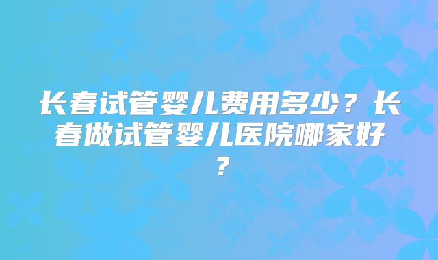 长春试管婴儿费用多少？长春做试管婴儿医院哪家好？