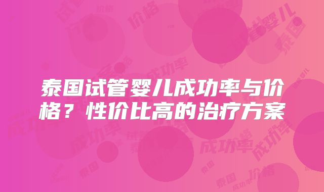 泰国试管婴儿成功率与价格？性价比高的治疗方案