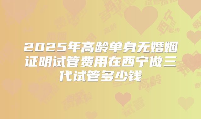 2025年高龄单身无婚姻证明试管费用在西宁做三代试管多少钱