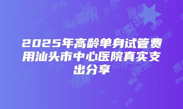 2025年高龄单身试管费用汕头市中心医院真实支出分享