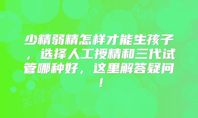 少精弱精怎样才能生孩子，选择人工授精和三代试管哪种好，这里解答疑问！