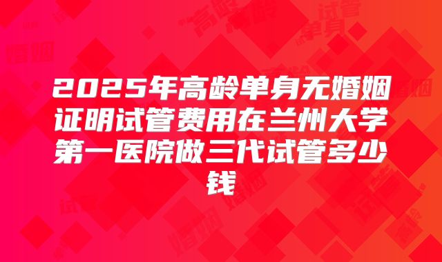 2025年高龄单身无婚姻证明试管费用在兰州大学第一医院做三代试管多少钱