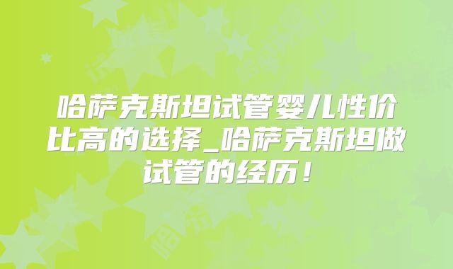 哈萨克斯坦试管婴儿性价比高的选择_哈萨克斯坦做试管的经历！