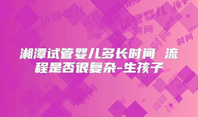 湘潭试管婴儿多长时间 流程是否很复杂-生孩子