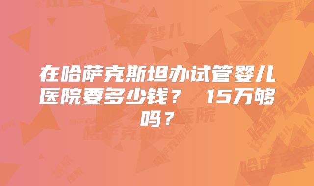 在哈萨克斯坦办试管婴儿医院要多少钱？ 15万够吗？