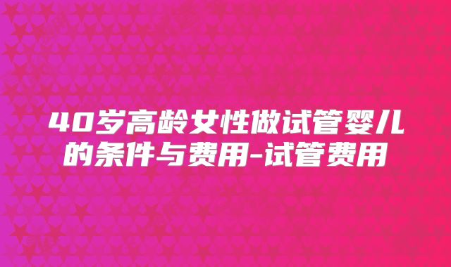 40岁高龄女性做试管婴儿的条件与费用-试管费用