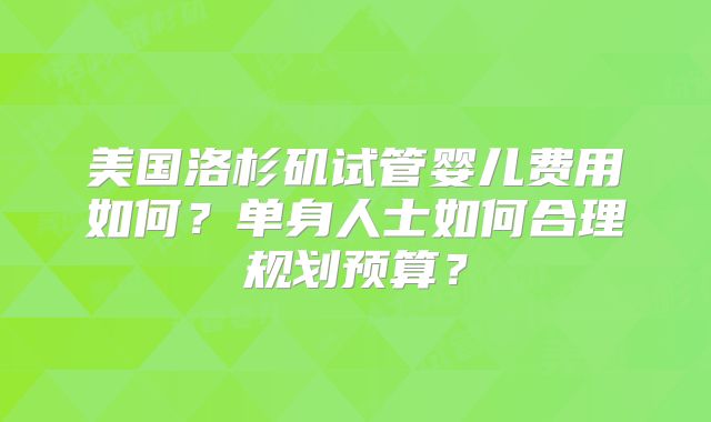 美国洛杉矶试管婴儿费用如何?单身人士如何合理规划预算?