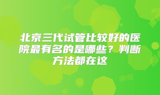 北京三代试管比较好的医院最有名的是哪些？判断方法都在这