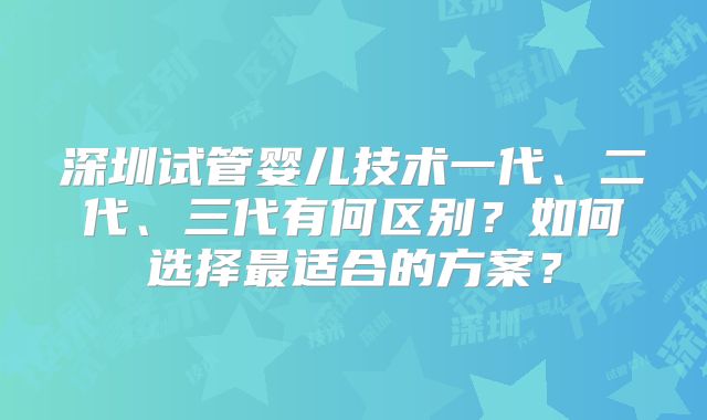 深圳试管婴儿技术一代、二代、三代有何区别？如何选择最适合的方案？