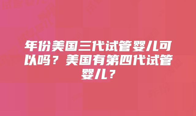 年份美国三代试管婴儿可以吗？美国有第四代试管婴儿？