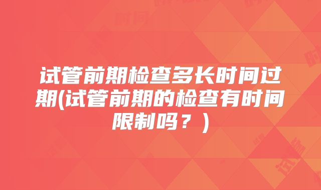 试管前期检查多长时间过期(试管前期的检查有时间限制吗？)