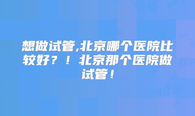 想做试管,北京哪个医院比较好？！北京那个医院做试管！