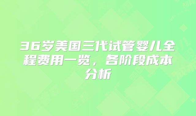 36岁美国三代试管婴儿全程费用一览，各阶段成本分析