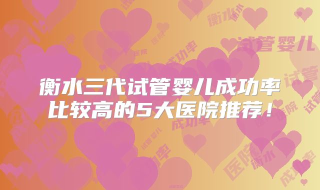 衡水三代试管婴儿成功率比较高的5大医院推荐！
