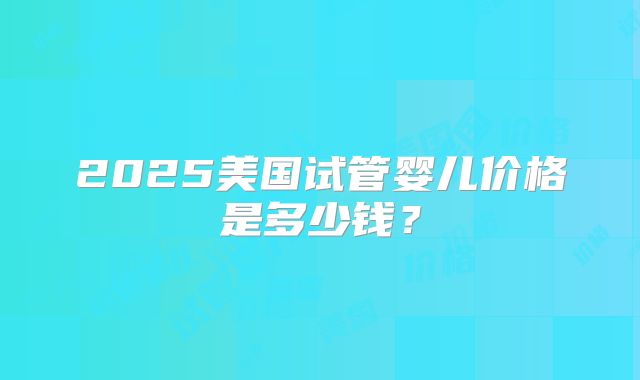 2025美国试管婴儿价格是多少钱？