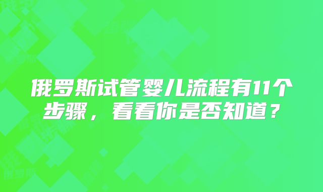 俄罗斯试管婴儿流程有11个步骤，看看你是否知道？