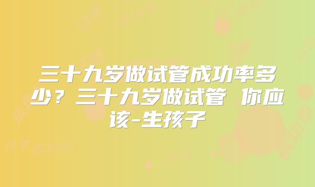 三十九岁做试管成功率多少？三十九岁做试管 你应该-生孩子