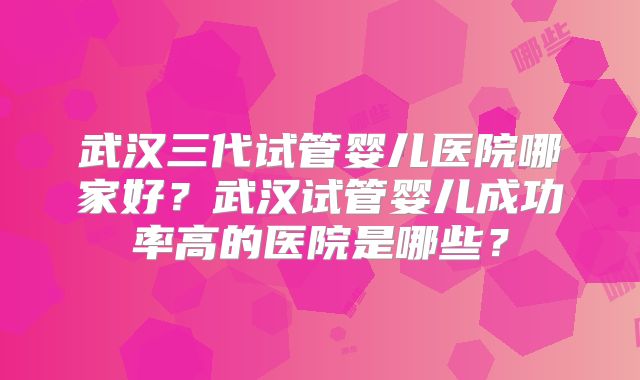 武汉三代试管婴儿医院哪家好？武汉试管婴儿成功率高的医院是哪些？