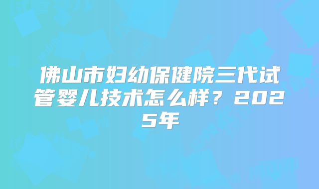 佛山市妇幼保健院三代试管婴儿技术怎么样？2025年