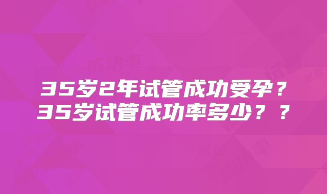 35岁2年试管成功受孕？35岁试管成功率多少？？