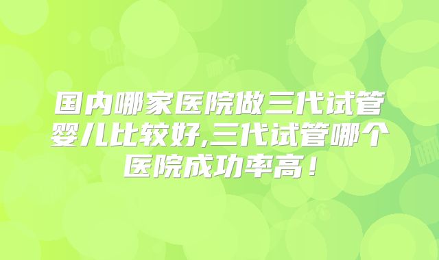 国内哪家医院做三代试管婴儿比较好,三代试管哪个医院成功率高！