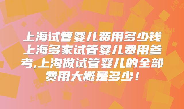 上海试管婴儿费用多少钱上海多家试管婴儿费用参考,上海做试管婴儿的全部费用大概是多少！