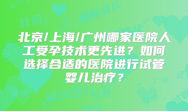 北京/上海/广州哪家医院人工受孕技术更先进？如何选择合适的医院进行试管婴儿治疗？