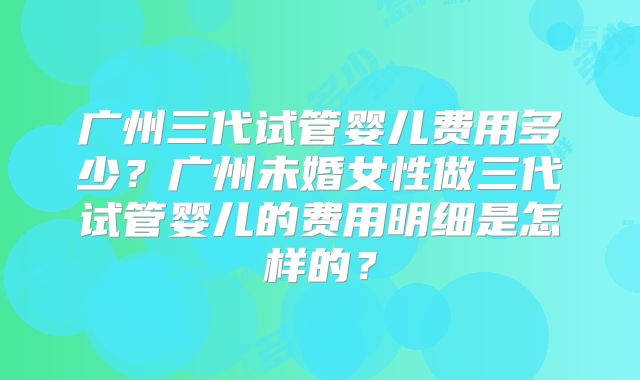 广州三代试管婴儿费用多少？广州未婚女性做三代试管婴儿的费用明细是怎样的？