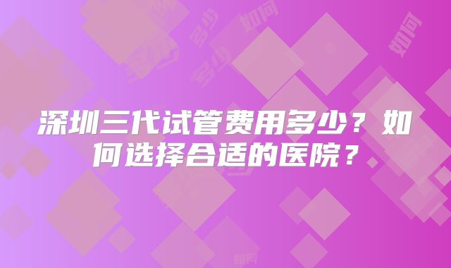 深圳三代试管费用多少？如何选择合适的医院？