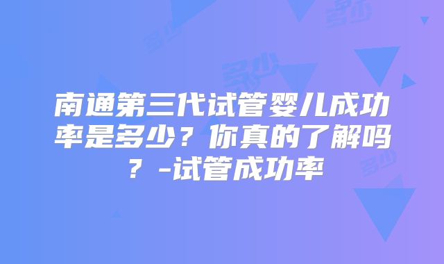 南通第三代试管婴儿成功率是多少？你真的了解吗？-试管成功率