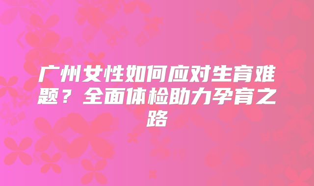 广州女性如何应对生育难题?全面体检助力孕育之路
