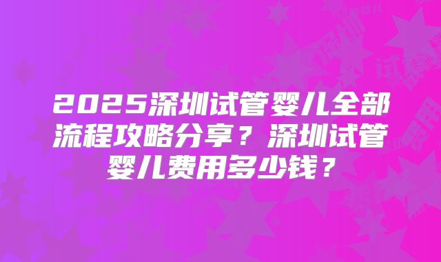 2025深圳试管婴儿全部流程攻略分享？深圳试管婴儿费用多少钱？