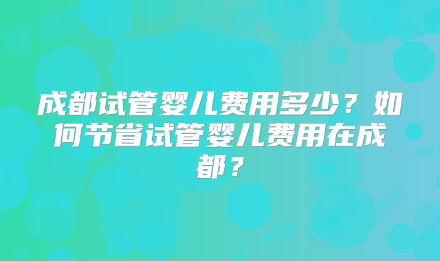 成都试管婴儿费用多少？如何节省试管婴儿费用在成都？