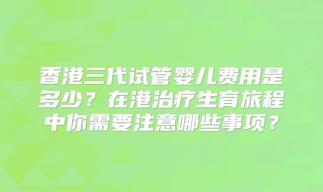 香港三代试管婴儿费用是多少？在港治疗生育旅程中你需要注意哪些事项？