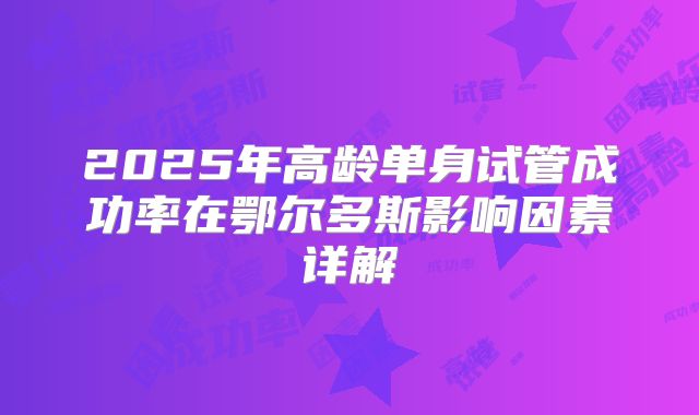 2025年高龄单身试管成功率在鄂尔多斯影响因素详解