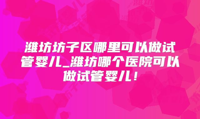 潍坊坊子区哪里可以做试管婴儿_潍坊哪个医院可以做试管婴儿！