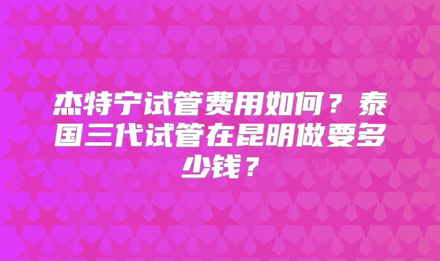 杰特宁试管费用如何？泰国三代试管在昆明做要多少钱？