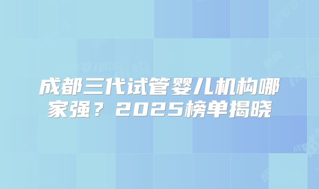 成都三代试管婴儿机构哪家强？2025榜单揭晓