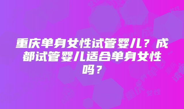 重庆单身女性试管婴儿？成都试管婴儿适合单身女性吗？