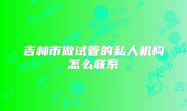 吉林市做试管的私人机构怎么联系
