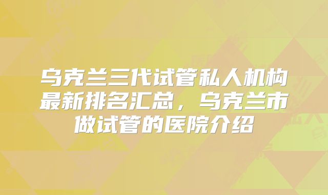 乌克兰三代试管私人机构最新排名汇总,乌克兰市做试管的医院介绍