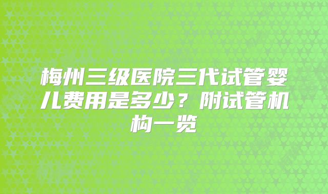 梅州三级医院三代试管婴儿费用是多少？附试管机构一览