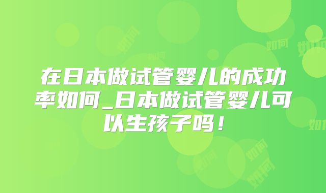 在日本做试管婴儿的成功率如何_日本做试管婴儿可以生孩子吗！