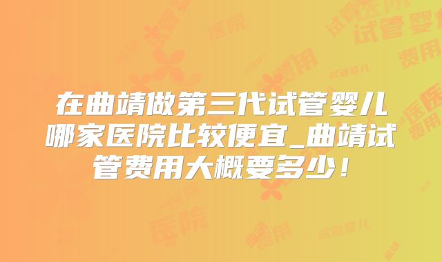 在曲靖做第三代试管婴儿哪家医院比较便宜_曲靖试管费用大概要多少！